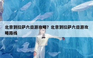 北京到拉萨六日游攻略？北京到拉萨六日游攻略路线