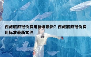 西藏旅游报价费用标准最新？西藏旅游报价费用标准最新文件