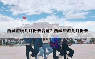 西藏游玩几月份去合适？西藏旅游几月份去