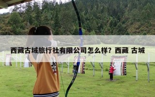 西藏古域旅行社有限公司怎么样？西藏 古城