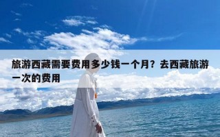 旅游西藏需要费用多少钱一个月？去西藏旅游一次的费用