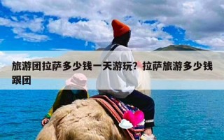 旅游团拉萨多少钱一天游玩？拉萨旅游多少钱跟团