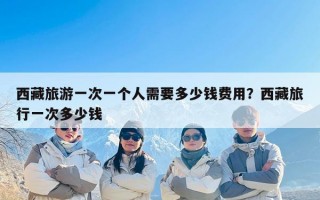 西藏旅游一次一个人需要多少钱费用？西藏旅行一次多少钱