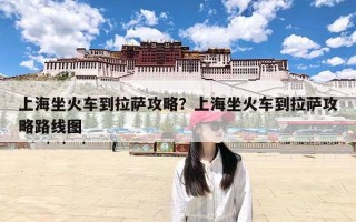 上海坐火车到拉萨攻略？上海坐火车到拉萨攻略路线图