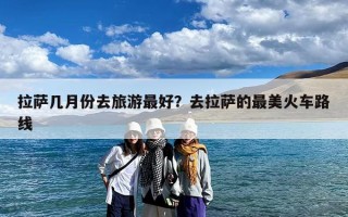 拉萨几月份去旅游最好？去拉萨的最美火车路线