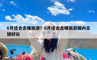 6月适合去哪旅游？6月适合去哪旅游国内古镇好玩