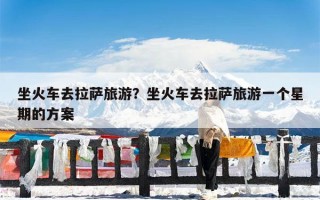 坐火车去拉萨旅游？坐火车去拉萨旅游一个星期的方案