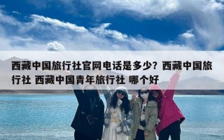 西藏中国旅行社官网电话是多少？西藏中国旅行社 西藏中国青年旅行社 哪个好