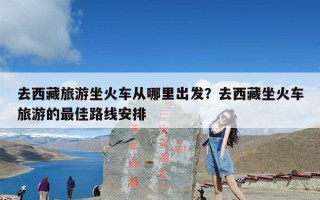 去西藏旅游坐火车从哪里出发？去西藏坐火车旅游的最佳路线安排