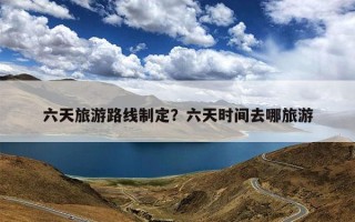 六天旅游路线制定？六天时间去哪旅游