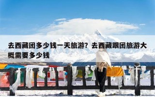 去西藏团多少钱一天旅游？去西藏跟团旅游大概需要多少钱