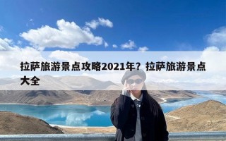 拉萨旅游景点攻略2021年？拉萨旅游景点大全