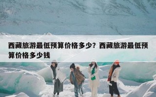 西藏旅游最低预算价格多少？西藏旅游最低预算价格多少钱