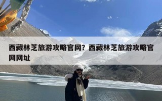 西藏林芝旅游攻略官网？西藏林芝旅游攻略官网网址