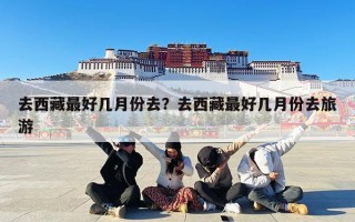 去西藏最好几月份去？去西藏最好几月份去旅游