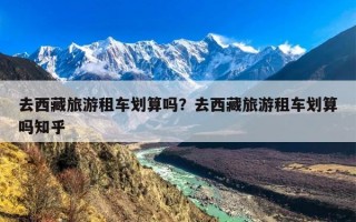 去西藏旅游租车划算吗？去西藏旅游租车划算吗知乎