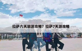 拉萨六天旅游攻略？拉萨7天游攻略