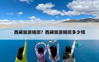 西藏旅游随团？西藏旅游随团多少钱