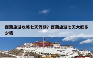 西藏旅游攻略七天假期？西藏旅游七天大概多少钱