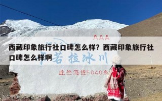 西藏印象旅行社口碑怎么样？西藏印象旅行社口碑怎么样啊