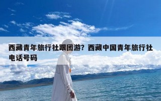 西藏青年旅行社跟团游？西藏中国青年旅行社电话号码