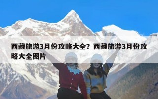 西藏旅游3月份攻略大全？西藏旅游3月份攻略大全图片