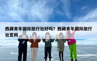 西藏青年国际旅行社好吗？西藏青年国际旅行社官网