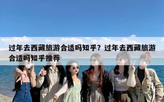 过年去西藏旅游合适吗知乎？过年去西藏旅游合适吗知乎推荐